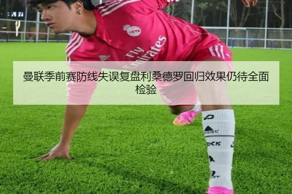 曼联季前赛防线失误复盘利桑德罗回归效果仍待全面检验