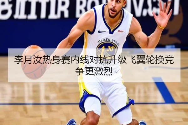 李月汝热身赛内线对抗升级飞翼轮换竞争更激烈
