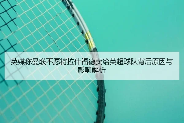 英媒称曼联不愿将拉什福德卖给英超球队背后原因与影响解析