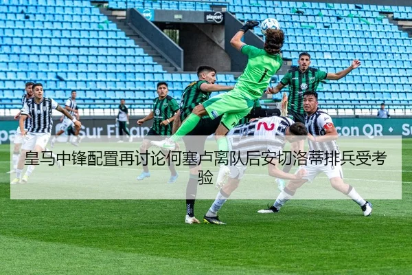 皇马中锋配置再讨论何塞卢离队后安切洛蒂排兵受考验